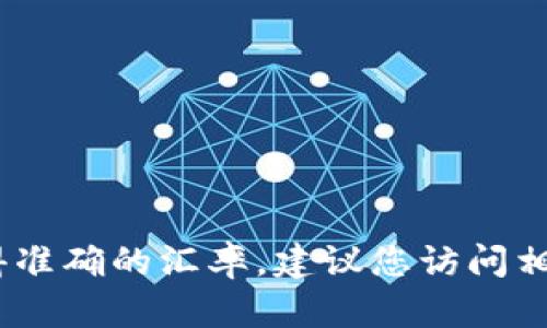 很抱歉，我无法提供实时汇率或最新的货币兑换信息。为了获得准确的汇率，建议您访问相关的金融网站或使用财经类应用程序来获取最新的市场数据。